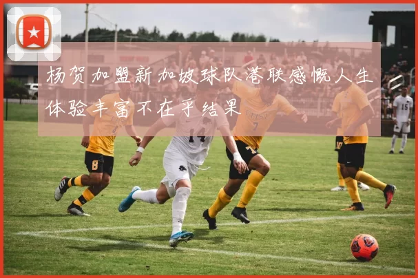 杨贺加盟新加坡球队港联感慨人生体验丰富不在乎结果