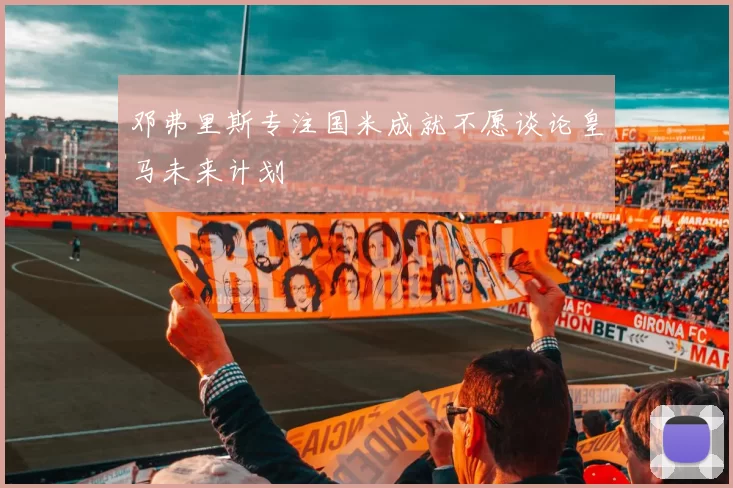 邓弗里斯专注国米成就不愿谈论皇马未来计划