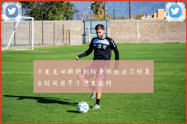 卡里克回顾热刺转曼联经历芒特复出时间将早于德里赫特