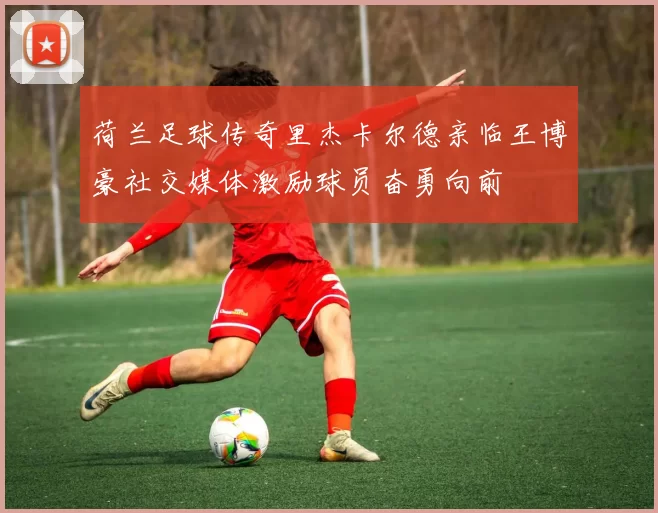 荷兰足球传奇里杰卡尔德亲临王博豪社交媒体激励球员奋勇向前