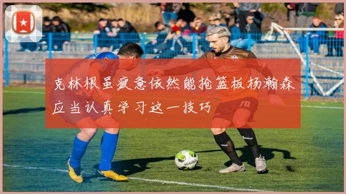 克林根虽疲惫依然能抢篮板杨瀚森应当认真学习这一技巧