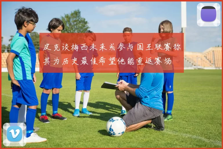 皮克谈梅西未来或参与国王联赛称其为历史最佳希望他能重返赛场