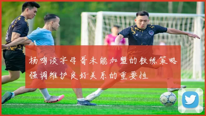 杨鸣谈字母哥未能加盟的教练策略强调维护良好关系的重要性