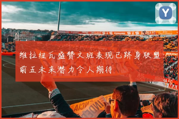 维拉纽瓦盛赞文班表现已跻身联盟前五未来潜力令人期待