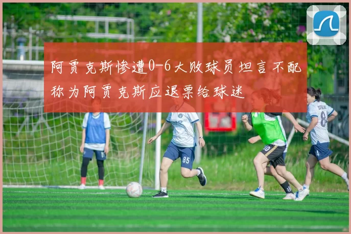 阿贾克斯惨遭0-6大败球员坦言不配称为阿贾克斯应退票给球迷