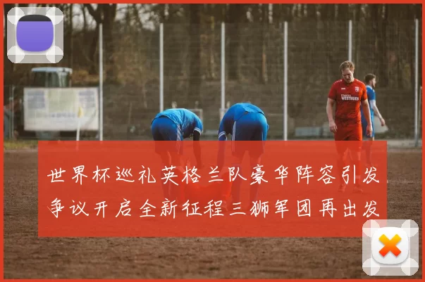 世界杯巡礼英格兰队豪华阵容引发争议开启全新征程三狮军团再出发