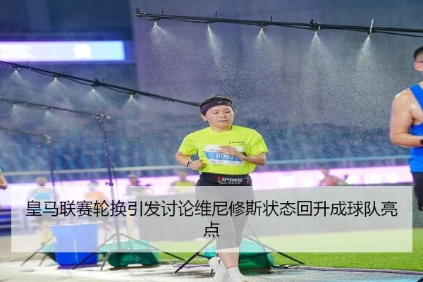 皇马联赛轮换引发讨论维尼修斯状态回升成球队亮点